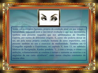 Sendo um sentimento humano, próprio da condição atual em que estagia a
humanidade, superável com a inevitável evolução a que nos destinamos,
também está presente naqueles que nos aproximamos da Doutrina
Espírita, por razões de diferentes origens. E, como não poderia deixar de
ser, até pela nossa própria condição humana de seres imperfeitos, está
presente também no uso e exercício da mediunidade. Também em O
Evangelho segundo o Espiritismo, no capítulo V, item 13, no subtítulo
Motivos de Resignação, Kardec pondera: “(...) com a inveja, o ciúme e a
ambição, voluntariamente se condena à tortura e aumenta as misérias e as
angústias da sua curta existência”, entre outras citações constantes da
mesma obra.
 