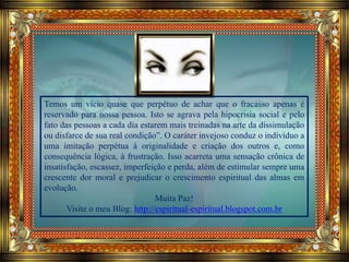 Temos um vício quase que perpétuo de achar que o fracasso apenas é
reservado para nossa pessoa. Isto se agrava pela hipocrisia social e pelo
fato das pessoas a cada dia estarem mais treinadas na arte da dissimulação
ou disfarce de sua real condição”. O caráter invejoso conduz o indivíduo a
uma imitação perpétua à originalidade e criação dos outros e, como
consequência lógica, à frustração. Isso acarreta uma sensação crônica de
insatisfação, escassez, imperfeição e perda, além de estimular sempre uma
crescente dor moral e prejudicar o crescimento espiritual das almas em
evolução.
Muita Paz!
Visite o meu Blog: http://espiritual-espiritual.blogspot.com.br
 