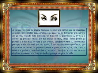 A inveja colocada na mente humana é como um germe que se encarrega
de criar outros males que, agrupados ao redor de si, formarão um exército
em guerra, lutando para conseguir os fins por ele propostos. A inveja é o
desejo de possuir coisas até por meios ilícitos, tendo como ponto de
partida o olhar fixo no que é dos outros, desejando para si, lamentando
por que ainda não está em seu poder. É um ressentimento profundo, que
se aninha na mente da pessoa e passa a gerar outras ações, tais como a
cobiça, a ganância, a maledicência, levando o invejoso a viver em torturas
da alma, tendo em si a destruição de alguns princípios da vida.
 