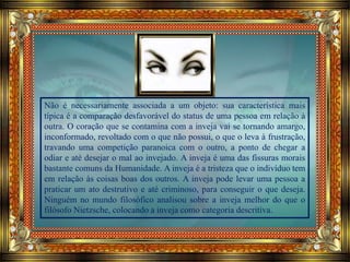 Não é necessariamente associada a um objeto: sua característica mais
típica é a comparação desfavorável do status de uma pessoa em relação à
outra. O coração que se contamina com a inveja vai se tornando amargo,
inconformado, revoltado com o que não possui, o que o leva à frustração,
travando uma competição paranoica com o outro, a ponto de chegar a
odiar e até desejar o mal ao invejado. A inveja é uma das fissuras morais
bastante comuns da Humanidade. A inveja é a tristeza que o indivíduo tem
em relação às coisas boas dos outros. A inveja pode levar uma pessoa a
praticar um ato destrutivo e até criminoso, para conseguir o que deseja.
Ninguém no mundo filosófico analisou sobre a inveja melhor do que o
filósofo Nietzsche, colocando a inveja como categoria descritiva.
 