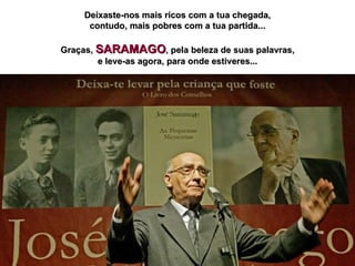Deixaste-nos mais ricos com a tua chegada, contudo, mais pobres com a tua partida... Graças,  SARAMAGO , pela beleza de suas palavras, e leve-as agora, para onde estiveres... 