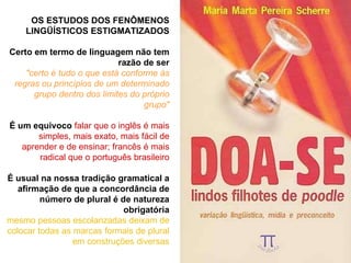 OS ESTUDOS DOS FENÔMENOS LINGÜÍSTICOS ESTIGMATIZADOS Certo em termo de linguagem não tem razão de ser "certo é tudo o que está conforme às regras ou princípios de um determinado grupo dentro dos limites do próprio grupo" É um equivoco   falar que o inglês é mais simples, mais exato, mais fácil de aprender e de ensinar; francês é mais radical que o português brasileiro É usual na nossa tradição gramatical a afirmação de que a concordância de número de plural é de natureza obrigatória mesmo pessoas escolarizadas deixam de colocar todas as marcas formais de plural em construções diversas 