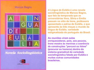 A Língua de Eulália  é uma novela sociolingüística de Marcos Bagno, que fala da temporada que as universitárias Vera, Sílvia e Emília passam no sítio de Irene, professora aposentada e patroa de Eulália, e que apresenta às três moças o mundo da língua de Eulália, variedade estigmatizada do português do Brasil.   As reuniões viram aulas enriquecedoras, pois, aos poucos, Irene mostra às meninas a coerência de construções " percurá os hôme " (procurar os homens) dentro do sistema gramatical da variedade sociolingüística falada por Eulália e muitas outras comunidades brasileiras. 