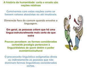 A história da humanidade: certo e errado são noções relativas Convivemos com estas noções como se fossem valores absolutos ou até imutáveis. Dimensão fora do comum quando envolve a linguagem. Em geral, as pessoas crêem que há uma língua estruturalmente mais certa do que outra Poucos percebem: as formas consideradas certas/de prestígio pertencem à língua/dialetos de quem detém o poder econômico/cultural O preconceito linguístico estigmatiza direta ou indiretamente as pessoas que não dominam formas linguísticas consideradas certas. 