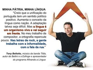 MINHA PÁTRIA, MINHA LÍNGUA  "Creio que a unificação do português tem um sentido político positivo. Aumenta o conceito da língua como nação. A adaptação talvez seja difícil. Mas  a língua é um organismo vivo e vai seguir em frente . No meu trabalho de compositor, a ortografia repercute pouco.  Nas letras de rock, a gente trabalha com a informalidade, com a fala da rua ."  Tony Bellotto,  músico da banda Titãs, autor de Bellini e a Esfinge e apresentador do programa Afinando a Língua   