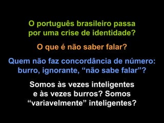 O português brasileiro passa por uma crise de identidade? O que é não saber falar? Quem não faz concordância de número: burro, ignorante, “não sabe falar”? Somos às vezes inteligentes e às vezes burros? Somos “variavelmente” inteligentes? 