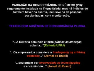 VARIAÇÃO DA CONCORDÂNCIA DE NÚMERO (PB): seguramente instalada na língua falada, mas há indícios de também haver na escrita, inclusive na de pessoas escolarizadas, com monitoração. TEXTOS COM AUSÊNCIA DE CONCORDÂNCIA PLURAL Rupturas de ordem direta (canônica) “ ...A Reitoria denuncia e torna  públic a  a s  ameaça s , adianta...” (Reitoria UFRJ) “...Os empresários consideram   inadequad o  o s  critério s  adotado s ...”  (Jornal do Brasil) “...deu ontem por   encerradad a  a s  investigaçõe s e encaminhou...”  (Jornal do Brasil) 