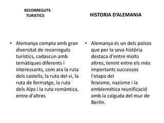 RECORREGUTS
TURISTICS
• Alemanya compta amb gran
diversitat de recorreguts
turístics, cadascun amb
temàtiques diferents i
interessants, com ara la ruta
dels castells, la ruta del vi, la
ruta de formatge, la ruta
dels Alps i la ruta romàntica,
entre d'altres
HISTORIA D’ALEMANIA
• Alemanya és un dels països
que per la seva història
destaca d'entre molts
altres, tenint entre els més
importants successos
l'etapa del
feixisme, nazisme i la
emblemética reunificació
amb la caiguda del mur de
Berlín.
 