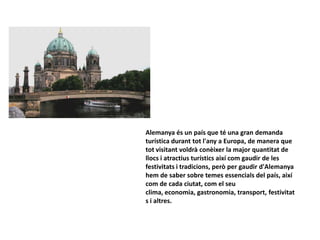 Alemanya és un país que té una gran demanda
turística durant tot l'any a Europa, de manera que
tot visitant voldrà conèixer la major quantitat de
llocs i atractius turístics així com gaudir de les
festivitats i tradicions, però per gaudir d'Alemanya
hem de saber sobre temes essencials del país, així
com de cada ciutat, com el seu
clima, economia, gastronomia, transport, festivitat
s i altres.
 