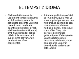 EL TEMPS I L’IDIOMA
• El clima d'Alemanya és
usualment temperat i humit
amb freqüents vents. La
zona nord presenta un clima
oceànic amb una bona
quantitat de pluges; a l'est,
el clima és més continental,
amb hiverns freds i estius
càlids. A la zona central i
sud el clima sol variar de
moderat a oceànic
continental.
• A Alemanya l'idioma oficial
és l'Alemany, que a més ve
a ser el principal encara que
no l'únic, ja que també són
comptats com idiomes
nadius al danès, el sòrab, el
romaní i el frisó, tots
derivats de llengües
germàniques. L'alemany és
un dels idiomes més
importants del món ja que
compta amb una gran
quantitat de parlants en
tota la Unió
 