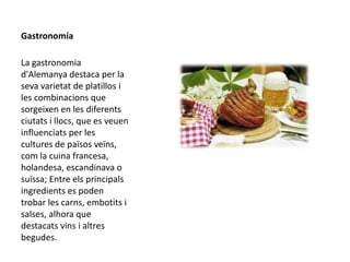 Gastronomía
La gastronomia
d'Alemanya destaca per la
seva varietat de platillos i
les combinacions que
sorgeixen en les diferents
ciutats i llocs, que es veuen
influenciats per les
cultures de països veïns,
com la cuina francesa,
holandesa, escandinava o
suïssa; Entre els principals
ingredients es poden
trobar les carns, embotits i
salses, alhora que
destacats vins i altres
begudes.
 