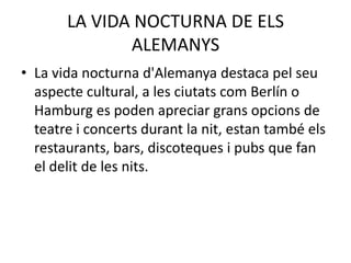 LA VIDA NOCTURNA DE ELS
ALEMANYS
• La vida nocturna d'Alemanya destaca pel seu
aspecte cultural, a les ciutats com Berlín o
Hamburg es poden apreciar grans opcions de
teatre i concerts durant la nit, estan també els
restaurants, bars, discoteques i pubs que fan
el delit de les nits.
 