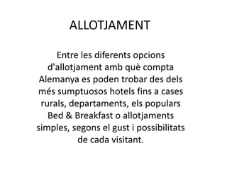 ALLOTJAMENT
Entre les diferents opcions
d'allotjament amb què compta
Alemanya es poden trobar des dels
més sumptuosos hotels fins a cases
rurals, departaments, els populars
Bed & Breakfast o allotjaments
simples, segons el gust i possibilitats
de cada visitant.
 