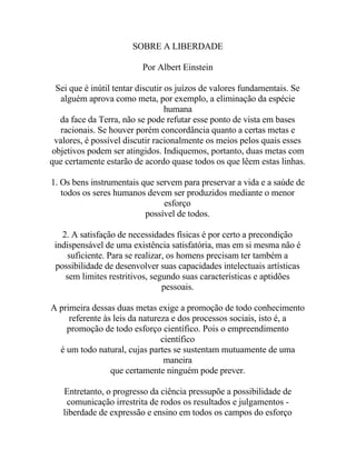 SOBRE A LIBERDADE
Por Albert Einstein
Sei que é inútil tentar discutir os juízos de valores fundamentais. Se
alguém aprova como meta, por exemplo, a eliminação da espécie
humana
da face da Terra, não se pode refutar esse ponto de vista em bases
racionais. Se houver porém concordância quanto a certas metas e
valores, é possível discutir racionalmente os meios pelos quais esses
objetivos podem ser atingidos. Indiquemos, portanto, duas metas com
que certamente estarão de acordo quase todos os que lêem estas linhas.
1. Os bens instrumentais que servem para preservar a vida e a saúde de
todos os seres humanos devem ser produzidos mediante o menor
esforço
possível de todos.
2. A satisfação de necessidades físicas é por certo a precondição
indispensável de uma existência satisfatória, mas em si mesma não é
suficiente. Para se realizar, os homens precisam ter também a
possibilidade de desenvolver suas capacidades intelectuais artísticas
sem limites restritivos, segundo suas características e aptidões
pessoais.
A primeira dessas duas metas exige a promoção de todo conhecimento
referente às leis da natureza e dos processos sociais, isto é, a
promoção de todo esforço científico. Pois o empreendimento
científico
é um todo natural, cujas partes se sustentam mutuamente de uma
maneira
que certamente ninguém pode prever.
Entretanto, o progresso da ciência pressupõe a possibilidade de
comunicação irrestrita de rodos os resultados e julgamentos -
liberdade de expressão e ensino em todos os campos do esforço
 