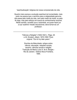 'espiritualização' religiosa de nossa compreensão da vida.

Quanto mais avança a evolução espiritual da humanidade, mais
  certo me parece que o caminho para a religiosidade genuína
não passa pelo medo da vida, nem pelo medo da morte, ou pela
 fé cega, mas pelo esforço em busca do conhecimento racional.
   Neste sentido, acredito que o sacerdote, se quiser fazer jus
      a sua 'sublime' missão educacional, deve tornar-se um
                            professor.

_____________________________________________________

          "Ciência e Religião" (1939-1941) - Págs. 25
            a 34. Einstein, Albert, 1870-1955 Título
                original: "Out of my later years."

            Escritos da Maturidade: artigos sobre
             ciência, educação, relações sociais,
             racismo, ciências sociais e religião.
          Tradução de Maria Luiza X. de A. Borges -
           Rio de Janeiro : Editora Nova Fronteira,
                            1994.
 