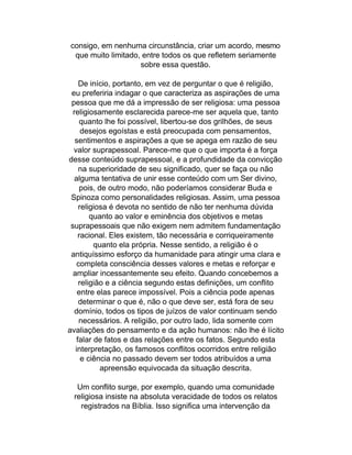 consigo, em nenhuma circunstância, criar um acordo, mesmo
 que muito limitado, entre todos os que refletem seriamente
                    sobre essa questão.

     De início, portanto, em vez de perguntar o que é religião,
 eu preferiria indagar o que caracteriza as aspirações de uma
 pessoa que me dá a impressão de ser religiosa: uma pessoa
  religiosamente esclarecida parece-me ser aquela que, tanto
      quanto lhe foi possível, libertou-se dos grilhões, de seus
      desejos egoístas e está preocupada com pensamentos,
   sentimentos e aspirações a que se apega em razão de seu
  valor suprapessoal. Parece-me que o que importa é a força
desse conteúdo suprapessoal, e a profundidade da convicção
     na superioridade de seu significado, quer se faça ou não
   alguma tentativa de unir esse conteúdo com um Ser divino,
      pois, de outro modo, não poderíamos considerar Buda e
 Spinoza como personalidades religiosas. Assim, uma pessoa
     religiosa é devota no sentido de não ter nenhuma dúvida
         quanto ao valor e eminência dos objetivos e metas
 suprapessoais que não exigem nem admitem fundamentação
     racional. Eles existem, tão necessária e corriqueiramente
          quanto ela própria. Nesse sentido, a religião é o
 antiquíssimo esforço da humanidade para atingir uma clara e
    completa consciência desses valores e metas e reforçar e
  ampliar incessantemente seu efeito. Quando concebemos a
     religião e a ciência segundo estas definições, um conflito
    entre elas parece impossível. Pois a ciência pode apenas
     determinar o que é, não o que deve ser, está fora de seu
   domínio, todos os tipos de juízos de valor continuam sendo
     necessários. A religião, por outro lado, lida somente com
avaliações do pensamento e da ação humanos: não lhe é lícito
    falar de fatos e das relações entre os fatos. Segundo esta
   interpretação, os famosos conflitos ocorridos entre religião
      e ciência no passado devem ser todos atribuídos a uma
             apreensão equivocada da situação descrita.

  Um conflito surge, por exemplo, quando uma comunidade
 religiosa insiste na absoluta veracidade de todos os relatos
   registrados na Bíblia. Isso significa uma intervenção da
 