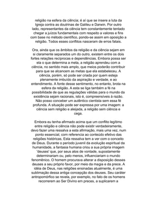 religião na esfera da ciência; é aí que se insere a luta da
   Igreja contra as doutrinas de Galileu e Darwin. Por outro
 lado, representantes da ciência tem constantemente tentado
  chegar a juízos fundamentais com respeito a valores e fins
com base no método científico, pondo-se assim em oposição a
   religião. Todos esses conflitos nasceram de erros fatais.

 Ora, ainda que os âmbitos da religião e da ciência sejam em
  si claramente separados um do outro, existem entre os dois
fortes relações recíprocas e dependências. Embora possa ser
     ela o que determina a meta, a religião aprendeu com a
 ciência, no sentido mais amplo, que meios poderão contribuir
     para que se alcancem as metas que ela estabeleceu. A
       ciência, porém, só pode ser criada por quem esteja
        plenamente imbuído da aspiração e verdade, e ao
entendimento. A fonte desse sentimento, no entanto, brota na
         esfera da religião. A esta se liga também a fé na
 possibilidade de que as regulações válidas para o mundo da
   existência sejam racionais, isto é, compreensíveis à razão.
    Não posso conceber um autêntico cientista sem essa fé
  profunda. A situação pode ser expressa por uma imagem: a
     ciência sem religião e aleijada, a religião sem ciência e
                                cega.

    Embora eu tenha afirmado acima que um conflito legítimo
    entre religião e ciência não pode existir verdadeiramente,
devo fazer uma ressalva a esta afirmação, mais uma vez, num
    ponto essencial, com referencia ao conteúdo efetivo das
  religiões históricas. Esta ressalva tem a ver com o conceito
 de Deus. Durante o período juvenil da evolução espiritual da
 humanidade, a fantasia humana criou a sua própria imagem
     'deuses' que, por seus atos de vontade, supostamente
     determinariam ou, pelo menos, influenciariam o mundo
fenomênico. O homem procurava alterar a disposição desses
 deuses a seu próprio favor, por meio da magia e da prece. A
   idéia de Deus, nas religiões ensinadas atualmente, é uma
sublimação dessa antiga concepção dos deuses. Seu caráter
antropomórfico se revela, por exemplo, no fato de os homens
       recorrerem ao Ser Divino em preces, a suplicarem a
 
