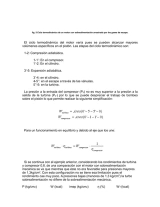 fig. 5 Ciclo termodinámico de un motor con sobrealimentación arrastrada por los gases de escape.



 El ciclo termodinámico del motor varía pues se pueden alcanzar mayores
volúmenes específicos en el pistón. Las etapas del ciclo termodinámico son:

 1-2: Compresión adiabática.

       1-1’: En el compresor.
       1’-2: En el cilindro.

 3’-5: Expansión adiabática.

       3’-4: en el cilindro.
       4-5’’: en el escape a través de las válvulas.
       5’’-5: en la turbina.

 La presión a la entrada del compresor (P0) no es muy superior a la presión a la
salida de la turbina (P0’’) por lo que se puede despreciar el trabajo de bombeo
sobre el pistón lo que permite realizar la siguiente simplificación:




 Para un funcionamiento en equilibrio y debido al eje que los une:




 Si se continua con el ejemplo anterior, considerando los rendimientos de turbina
y compresor 0,8. de una comparación con el motor con sobrealimentación
mecánica se ve que mientras que éste no era favorable para presiones mayores
de 1,3kg/cm2. Con esta configuración no se tiene esa limitación pues el
rendimiento cae muy poco. A presiones bajas (menores de 1,3 kg/cm2) la turbo
sobrealimentación no difiere de la sobrealimentación mecánica.

P (kg/cm2)              W (kcal)           imep (kg/cm2)               η (%)              W T (kcal)
 
