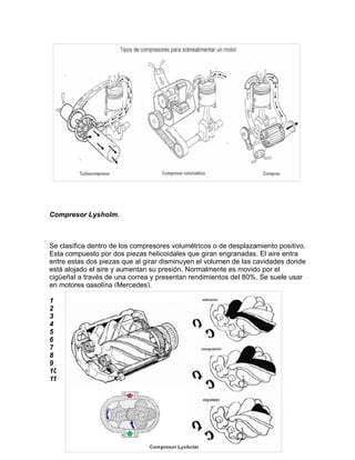 Compresor Lysholm.



Se clasifica dentro de los compresores volumétricos o de desplazamiento positivo.
Esta compuesto por dos piezas helicoidales que giran engranadas. El aire entra
entre estas dos piezas que al girar disminuyen el volumen de las cavidades donde
está alojado el aire y aumentan su presión. Normalmente es movido por el
cigüeñal a través de una correa y presentan rendimientos del 80%. Se suele usar
en motores gasolina (Mercedes).

1
2
3
4
5
6
7
8
9
10
11
 