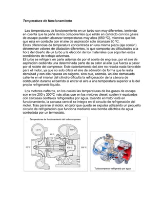 Temperatura de funcionamiento


 Las temperaturas de funcionamiento en un turbo son muy diferentes, teniendo
en cuenta que la parte de los componentes que están en contacto con los gases
de escape pueden alcanzar temperaturas muy altas (650 ºC), mientras que los
que esta en contacto con el aire de aspiración solo alcanzan 80 ºC.
Estas diferencias de temperatura concentrada en una misma pieza (eje común)
determinan valores de dilatación diferentes, lo que comporta las dificultades a la
hora del diseño de un turbo y la elección de los materiales que soporten estas
condiciones de trabajo adversas.
El turbo se refrigera en parte además de por el aceite de engrase, por el aire de
aspiración cediendo una determinada parte de su calor al aire que fuerza a pasar
por el rodete del compresor. Este calentamiento del aire no resulta nada favorable
para el motor, ya que no solo dilata el aire de admisión de forma que le resta
densidad y con ello riqueza en oxigeno, sino que, además, un aire demasiado
caliente en el interior del cilindro dificulta la refrigeración de la cámara de
combustión durante el barrido al entrar el aire a una temperatura superior a la del
propio refrigerante liquido.
  Los motores nafteros, en los cuales las temperaturas de los gases de escape
son entre 200 y 300ºC más altas que en los motores diesel, suelen ir equipados
con carcasas centrales refrigeradas por agua. Cuando el motor está en
funcionamiento, la carcasa central se integra en el circuito de refrigeración del
motor. Tras pararse el motor, el calor que queda se expulsa utilizando un pequeño
circuito de refrigeración que funciona mediante una bomba eléctrica de agua
controlada por un termostato.
 