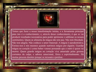 Temos que fazer a nossa transformação íntima, e a ferramenta principal
para isto é o conhecimento; e, através desse conhecimento, é que se vai
produzir resultados necessários para poder aprimorar e sublimar os nossos
sentimentos. Quem se alimenta da mágoa não tem paz. Não tem liberdade.
Não tem alegria. Não conhece o amor fraternal. A mágoa é autodestrutiva.
Ferimo-nos a nós mesmos quando nutrimos mágoa por alguém. Guardar
mágoa no coração é como beber veneno pensando que o outro é quem vai
morrer. Quem guarda mágoa no coração vive amarrado pelas grossas
correntes da culpa, e adoece emocional, física e espiritualmente. Há
muitas pessoas doentes porque se recusam a perdoar.
 