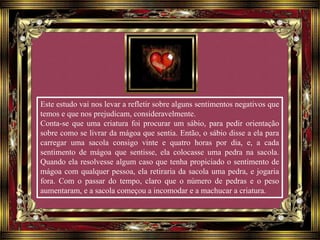 Este estudo vai nos levar a refletir sobre alguns sentimentos negativos que
temos e que nos prejudicam, consideravelmente.
Conta-se que uma criatura foi procurar um sábio, para pedir orientação
sobre como se livrar da mágoa que sentia. Então, o sábio disse a ela para
carregar uma sacola consigo vinte e quatro horas por dia, e, a cada
sentimento de mágoa que sentisse, ela colocasse uma pedra na sacola.
Quando ela resolvesse algum caso que tenha propiciado o sentimento de
mágoa com qualquer pessoa, ela retiraria da sacola uma pedra, e jogaria
fora. Com o passar do tempo, claro que o número de pedras e o peso
aumentaram, e a sacola começou a incomodar e a machucar a criatura.
 