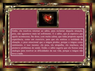 Então, ela resolveu retornar ao sábio, para reclamar daquela situação,
pois, não aguentava mais tal sofrimento. E o sábio, que já esperava que
aquilo acontecesse, lhe disse, com muita calma, que tinha proposto aquela
experiência, como um exercício, para que ela sentisse a realidade da
situação, o peso emocional que a mágoa produz, porque a mágoa como
sentimento, é isso mesmo; ela pesa, ela atrapalha, ela machuca, ela
promove problemas de saúde. Então, o sábio sugeriu que ela fizesse uma
analogia para resolver as dificuldades da sua vida, porque a mágoa não
leva a nada.
 