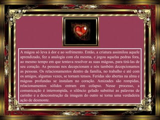 A mágoa só leva à dor e ao sofrimento. Então, a criatura assimilou aquele
aprendizado, fez a analogia com ela mesma, e jogou aquelas pedras fora,
ao mesmo tempo em que tentava resolver as suas mágoas, para tirá-las de
seu coração. As pessoas nos decepcionam e nós também decepcionamos
as pessoas. Os relacionamentos dentro da família, no trabalho e até com
os amigos, algumas vezes, se tornam tensos. Feridas são abertas na alma e
mágoas profundas se instalam no coração. Amizades são rompidas,
relacionamentos sólidos entram em colapso. Nesse processo, a
comunicação é interrompida, o silêncio gelado substitui as palavras de
carinho e a desconstrução da imagem do outro se torna uma verdadeira
ação de desmonte.
 