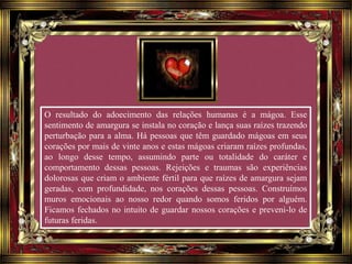 O resultado do adoecimento das relações humanas é a mágoa. Esse
sentimento de amargura se instala no coração e lança suas raízes trazendo
perturbação para a alma. Há pessoas que têm guardado mágoas em seus
corações por mais de vinte anos e estas mágoas criaram raízes profundas,
ao longo desse tempo, assumindo parte ou totalidade do caráter e
comportamento dessas pessoas. Rejeições e traumas são experiências
dolorosas que criam o ambiente fértil para que raízes de amargura sejam
geradas, com profundidade, nos corações dessas pessoas. Construímos
muros emocionais ao nosso redor quando somos feridos por alguém.
Ficamos fechados no intuito de guardar nossos corações e preveni-lo de
futuras feridas.
 