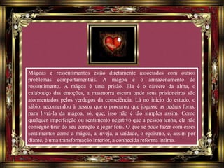 Mágoas e ressentimentos estão diretamente associados com outros
problemas comportamentais. A mágoa é o armazenamento do
ressentimento. A mágoa é uma prisão. Ela é o cárcere da alma, o
calabouço das emoções, a masmorra escura onde seus prisioneiros são
atormentados pelos verdugos da consciência. Lá no início do estudo, o
sábio, recomendou à pessoa que o procurou que jogasse as pedras foras,
para livrá-la da mágoa, só, que, isso não é tão simples assim. Como
qualquer imperfeição ou sentimento negativo que a pessoa tenha, ela não
consegue tirar do seu coração e jogar fora. O que se pode fazer com esses
sentimentos como a mágoa, a inveja, a vaidade, o egoísmo, e, assim por
diante, é uma transformação interior, a conhecida reforma íntima.
 