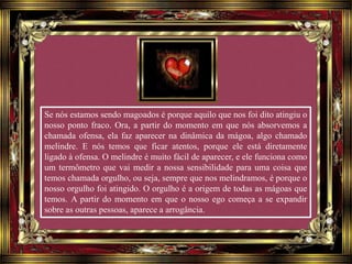 Se nós estamos sendo magoados é porque aquilo que nos foi dito atingiu o
nosso ponto fraco. Ora, a partir do momento em que nós absorvemos a
chamada ofensa, ela faz aparecer na dinâmica da mágoa, algo chamado
melindre. E nós temos que ficar atentos, porque ele está diretamente
ligado à ofensa. O melindre é muito fácil de aparecer, e ele funciona como
um termômetro que vai medir a nossa sensibilidade para uma coisa que
temos chamada orgulho, ou seja, sempre que nos melindramos, é porque o
nosso orgulho foi atingido. O orgulho é a origem de todas as mágoas que
temos. A partir do momento em que o nosso ego começa a se expandir
sobre as outras pessoas, aparece a arrogância.
 