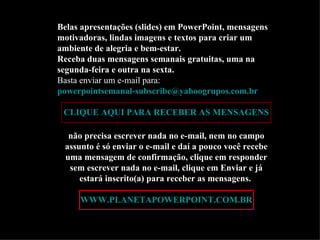 Belas apresentações (slides) em PowerPoint, mensagens
motivadoras, lindas imagens e textos para criar um
ambiente de alegria e bem-estar.
Receba duas mensagens semanais gratuitas, uma na
segunda-feira e outra na sexta.
Basta enviar um e-mail para:
powerpointsemanal-subscribe@yahoogrupos.com.br

 CLIQUE AQUI PARA RECEBER AS MENSAGENS

  não precisa escrever nada no e-mail, nem no campo
 assunto é só enviar o e-mail e daí a pouco você recebe
 uma mensagem de confirmação, clique em responder
  sem escrever nada no e-mail, clique em Enviar e já
     estará inscrito(a) para receber as mensagens.

     WWW.PLANETAPOWERPOINT.COM.BR
 