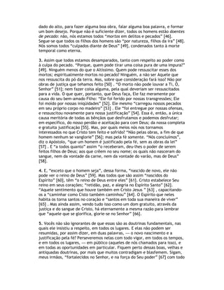 dado do alto, para fazer alguma boa obra, falar alguma boa palavra, e formar
um bom desejo. Porque não é suficiente dizer, todos os homens estão doentes
de pecado: não, nós estamos todos “mortos em delitos e pecados” [46].
Segue-se que todos os filhos dos homens são “por natureza, filhos da ira” [48].
Nós somos todos “culpados diante de Deus” [49], condenados tanto à morte
temporal como eterna.

3. Assim que todos estamos desamparados, tanto com respeito ao poder como
à culpa do pecado. “Porque, quem pode tirar uma coisa pura de uma impura?”
[49]. Ninguém menos do que o Altíssimo. Quem pode ressuscitar esses dos
mortos; espiritualmente mortos no pecado? Ninguém, a não ser Aquele que
nos ressuscita do pó da terra. Mas, sobre que consideração fará isso? Não por
obras de justiça que tehamos feito [50] . “O morto não pode louvar a Ti, Ó,
Senhor” [51]; nem fazer coisa alguma, pela qual deveriam ser ressuscitados
para a vida. O que quer, portanto, que Deus faça, Ele faz meramente por
causa do seu bem-amado Filho: “Ele foi ferido por nossas transgressões; Ele
foi moído por nossas iniqüidades” [52]. Ele mesmo “carregou nossos pecados
em seu próprio corpo no madeiro” [53] . Ele “foi entregue por nossas ofensas,
e ressuscitou novamente para nossa justificação” [54]. Essa é, então, a única
causa meritória de todas as bênçãos que desfrutamos e podemos desfrutar;
em específico, do nosso perdão e aceitação para com Deus; da nossa completa
e gratuita justificação [55]. Mas, por quais meios nós nos tornamos
interessados no que Cristo tem feito e sofrido? “Não pelas obras, a fim de que
homem nenhum se vanglorie” [56]; mas pela fé somente. “Nós concluímos”,
diz o Apóstolo, “que um homem é justificado pela fé, sem as obras da lei”
[57] . E “a todos quanto” assim “o receberam, deu-lhes o poder de serem
feitos filhos de Deus; aos que crêem no seu nome; os quais não nasceram do
sangue, nem da vontade da carne, nem da vontade do varão, mas de Deus”
[58].

4. E, “exceto que o homem seja”, dessa forma, “nascido de novo, ele não
pode ver o reino de Deus” [59]. Mas todos que são assim “nascidos do
Espírito” [60], têm “o reino de Deus entre eles” [61]. Cristo estabelece Seu
reino em seus corações; “retidão, paz, e alegria no Espírito Santo” [62].
“Aquele sentimento que houve também em Cristo Jesus ” [63] , capacitando-
os a “caminhar como Cisto também caminhou” [64]. O Espírito que neles
habita os torna santos no coração e “santos em toda sua maneira de viver”
[65] . Mas ainda assim, vendo tudo isso como um dom gratuito, através da
justiça e do sangue de Cristo, há eternamente a mesma razão para lembrar
que “aquele que se glorifica, glorie-se no Senhor” [66].

5. Vocês não são ignorantes de que essas são as doutrinas fundamentais, nas
quais ele insistiu a respeito, em todos os lugares. E elas não podem ser
resumidas, por assim dizer, em duas palavras, — o novo nascimento e a
justificação pela fé? Perseveremos nelas com todo vigor, em todos os tempos,
e em todos os lugares, — em público (aqueles de nós chamados para isso), e
em todas as oportunidades em particular. Fiquem perto dessas boas, velhas e
antiquadas doutrinas, por mais que muitos contradigam e blasfemem. Sigam,
meus irmãos, “fortalecidos no Senhor, e na força do Seu poder” [67] com todo
 