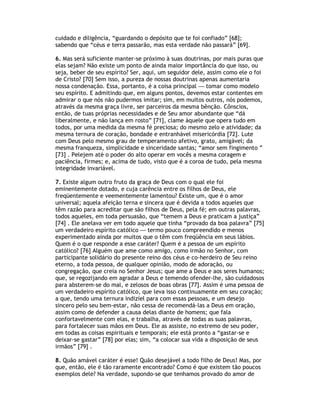 cuidado e diligência, “guardando o depósito que te foi confiado” [68];
sabendo que “céus e terra passarão, mas esta verdade não passará” [69].

6. Mas será suficiente manter-se próximo à suas doutrinas, por mais puras que
elas sejam? Não existe um ponto de ainda maior importância do que isso, ou
seja, beber de seu espírito? Ser, aqui, um seguidor dele, assim como ele o foi
de Cristo? [70] Sem isso, a pureza de nossas doutrinas apenas aumentaria
nossa condenação. Essa, portanto, é a coisa principal — tomar como modelo
seu espírito. E admitindo que, em alguns pontos, devemos estar contentes em
admirar o que nós não pudermos imitar; sim, em muitos outros, nós podemos,
através da mesma graça livre, ser parceiros da mesma bênção. Cônscios,
então, de tuas próprias necessidades e de Seu amor abundante que “dá
liberalmente, e não lança em rosto” [71], clame àquele que opera tudo em
todos, por uma medida da mesma fé preciosa; do mesmo zelo e atividade; da
mesma ternura de coração, bondade e entranhável misericórdia [72]. Lute
com Deus pelo mesmo grau de temperamento afetivo, grato, amigável; da
mesma franqueza, simplicidade e sinceridade santas; “amor sem fingimento ”
[73] . Pelejem até o poder do alto operar em vocês a mesma coragem e
paciência, firmes; e, acima de tudo, visto que é a coroa de tudo, pela mesma
integridade invariável.

7. Existe algum outro fruto da graça de Deus com o qual ele foi
eminentemente dotado, e cuja carência entre os filhos de Deus, ele
freqüentemente e veementemente lamentou? Existe um, que é o amor
universal; aquela afeição terna e sincera que é devida a todos aqueles que
têm razão para acreditar que são filhos de Deus, pela fé; em outras palavras,
todos aqueles, em toda persuasão, que “temem a Deus e praticam a justiça”
[74] . Ele anelava ver em todo aquele que tinha “provado da boa palavra” [75]
um verdadeiro espírito católico — termo pouco compreendido e menos
experimentado ainda por muitos que o têm com freqüência em seus lábios.
Quem é o que responde a esse caráter? Quem é a pessoa de um espírito
católico? [76] Alguém que ame como amigo, como irmão no Senhor, com
participante solidário do presente reino dos céus e co-herdeiro de Seu reino
eterno, a toda pessoa, de qualquer opinião, modo de adoração, ou
congregação, que creia no Senhor Jesus; que ame a Deus e aos seres humanos;
que, se regozijando em agradar a Deus e temendo ofender-lhe, são cuidadosos
para absterem-se do mal, e zelosos de boas obras [77]. Assim é uma pessoa de
um verdadeiro espírito católico, que leva isso continuamente em seu coração;
a que, tendo uma ternura indizíel para com essas pessoas, e um desejo
sincero pelo seu bem-estar, não cessa de recomendá-las a Deus em oração,
assim como de defender a causa delas diante de homens; que fala
confortavelmente com elas, e trabalha, através de todas as suas palavras,
para fortalecer suas mãos em Deus. Ele as assiste, no extremo de seu poder,
em todas as coisas espirituais e temporais; ele está pronto a “gastar-se e
deixar-se gastar” [78] por elas; sim, “a colocar sua vida a disposição de seus
irmãos” [79] .

8. Quão amável caráter é esse! Quão desejável a todo filho de Deus! Mas, por
que, então, ele é tão raramente encontrado? Como é que existem tão poucos
exemplos dele? Na verdade, supondo-se que tenhamos provado do amor de
 