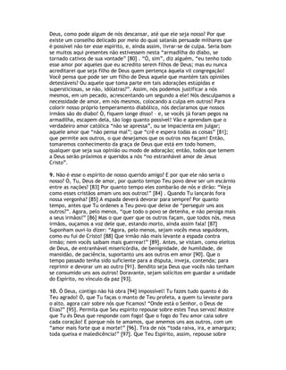 Deus, como pode algum de nós descansar, até que ele seja nosso? Por que
existe um conselho delicado por meio do qual satanás persuade milhares que
é possível não ter esse espírito, e, ainda assim, livrar-se de culpa. Seria bom
se muitos aqui presentes não estivessem nesta “armadilha do diabo, se
tornado cativos de sua vontade” [80] . “Ó, sim”, diz alguém, “eu tenho todo
esse amor por aqueles que eu acredito serem filhos de Deus; mas eu nunca
acreditarei que seja filho de Deus quem pertença àquela vil congregação!
Você pensa que pode ser um filho de Deus aquele que mantém tais opiniões
detestáveis? Ou aquele que toma parte em tais adorações estúpidas e
supersticiosas, se não, idólatras?”. Assim, nós podemos justificar a nós
mesmos, em um pecado, acrescentando um segundo a ele! Nós desculpamos a
necessidade de amor, em nós mesmos, colocando a culpa em outros! Para
colorir nosso próprio temperamento diabólico, nós declaramos que nossos
irmãos são do diabo! Ó, fiquem longe disso! – e, se vocês já foram pegos na
armadilha, escapem dela, tão logo quanto possível! Vão e aprendam que o
verdadeiro amor católica “não se apressa”, ou se impacienta em julgar;
aquele amor que “não pensa mal”; que “crê e espera todas as coisas” [81];
que permite aos outros, o que desejamos que os outros nos façam! Então,
tomaremos conhecimento da graça de Deus que está em todo homem,
qualquer que seja sua opinião ou modo de adoração; então, todos que temem
a Deus serão próximos e queridos a nós “no estranhável amor de Jesus
Cristo”.

9. Não é esse o espírito de nosso querido amigo? E por que ele não seria o
nosso? Ó, Tu, Deus de amor, por quanto tempo Teu povo deve ser um escárnio
entre as nações? [83] Por quanto tempo eles zombarão de nós e dirão: “Veja
como esses cristãos amam uns aos outros!” [84] . Quando Tu lançarás fora
nossa vergonha? [85] A espada deverá devorar para sempre? Por quanto
tempo, antes que Tu ordenes a Teu povo que deixe de “perseguir uns aos
outros?”. Agora, pelo menos, “que todo o povo se detenha, e não persiga mais
a seus irmãos!” [86] Mas o que quer que os outros façam, que todos nós, meus
irmãos, ouçamos a voz dele que, estando morto, ainda assim fala! [87]
Suponham ouvi-lo dizer: “Agora, pelo menos, sejam vocês meus seguidores,
como eu fui de Cristo! [88] Que irmão não mais levante a espada contra
irmão; nem vocês saibam mais guerrear!” [89]. Antes, se vistam, como eleitos
de Deus, de entranhável misericórdia, de benignidade, de humildade, de
mansidão, de paciência, suportanto uns aos outros em amor [90]. Que o
tempo passado tenha sido suficiente para a disputa, inveja, contenda; para
reprimir e devorar um ao outro [91]. Bendito seja Deus que vocês não tenham
se consumido uns aos outros! Doravante, sejam solícitos em guardar a unidade
do Espírito, no vínculo da paz [93].

10. Ó Deus, contigo não há obra [94] impossível! Tu fazes tudo quanto é do
Teu agrado! Ó, que Tu faças o manto de Teu profeta, a quem tu levaste para
o alto, agora cair sobre nós que ficamos! “Onde está o Senhor, o Deus de
Elias?” [95]. Permita que Seu espírito repouse sobre estes Teus servos! Mostre
que Tu és Deus que responde com fogo! Que o fogo do Teu amor caia sobre
cada coração! E porque nós te amamos, que amemos uns aos outros, com um
“amor mais forte que a morte!” [96]. Tira de nós “toda raiva, ira, e amargura;
toda queixa e maledicência!” [97]. Que Teu Espírito, assim, repouse sobre
 