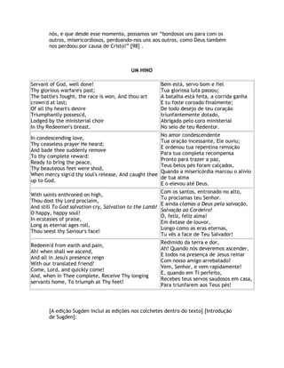 nós, e que desde esse momento, possamos ser “bondosos uns para com os
       outros, misericordiosos, perdoando-nos uns aos outros, como Deus também
       nos perdoou por causa de Cristo!” [98] .



                                           UM HINO

Servant of God, well done!                            Bem está, servo bom e fiel
Thy glorious warfare's past;                          Tua gloriosa luta passou;
The battle's fought, the race is won, And thou art    A batalha está feita, a corrida ganha
crown'd at last;                                      E tu foste coroado finalmente;
Of all thy heart's desire                             De todo desejo de teu coração
Triumphantly possess'd,                               triunfantemente dotado,
Lodged by the ministerial choir                       Abrigado pelo coro ministerial
In thy Redeemer's breast.                             No seio de teu Redentor.
                                                      No amor condescendente
In condescending love,
                                                      Tua oração incessante, Ele ouviu;
Thy ceaseless prayer He heard;
                                                      E ordenou tua repentina remoção
And bade thee suddenly remove
                                                      Para tua completa recompensa
To thy complete reward:
                                                      Pronto para trazer a paz,
Ready to bring the peace,
                                                      Teus belos pés foram calçados,
Thy beauteous feet were shod,
                                                      Quando a misericórdia marcou o alivio
When mercy sign'd thy soul's release, And caught thee
                                                      de tua alma
up to God.
                                                      E o elevou até Deus.
                                                       Com os santos, entronado no alto,
With saints enthroned on high,
                                                       Tu proclamas teu Senhor.
Thou dost thy Lord proclaim,
                                                       E ainda clamas a Deus pela salvação,
And still To God salvation cry, Salvation to the Lamb!
                                                       Salvação ao Cordeiro!
O happy, happy soul!
                                                       Ó, feliz, feliz alma!
In ecstasies of praise,
                                                       Em êxtase de louvor,
Long as eternal ages roll,
                                                       Longo como as eras eternas,
Thou seest thy Saviour's face!
                                                       Tu vês a face de Teu Salvador!
                                                      Redimido da terra e dor,
Redeem'd from earth and pain,
                                                      Ah! Quando nós deveremos ascender,
Ah! when shall we ascend,
                                                      E todos na presença de Jesus reinar
And all in Jesu's presence reign
                                                      Com nosso amigo arrebatado?
With our translated friend?
                                                      Vem, Senhor, e vem rapidamente!
Come, Lord, and quickly come!
                                                      E, quando em Ti perfeito,
And, when in Thee complete, Receive Thy longing
                                                      Recebes teus servos saudosos em casa,
servants home, To triumph at Thy feet!
                                                      Para triunfarem aos Teus pés!



       [A edição Sugden inclui as edições nos colchetes dentro do texto] [Introdução
       de Sugden]:
 