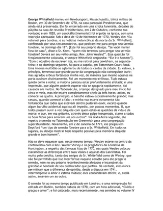 George Whitefield morreu em Newburyport, Massachusetts, trinta milhas de
Boston, em 30 de Setembro de 1770, na casa paroquial Presbiteriana, que
ainda está preservada. Ele foi enterrado em uma cripta funerária, debaixo do
púlpito da casa de reunião Presbiteriana, em 2 de Outubro, conforme sua
vontade; e em 1828, um cenotáfio [memorial] foi erguido na igreja, com uma
inscrição adequada: Sob a data de 10 de Novembro de 1770, Wesley diz: “Eu
retornei para Londres, e as notícias melancólicas da morte do Sr. Whitefield,
confirmada por seus testamenteiros, que pediram-me para pregar seu sermão
fúnebre, no domingo dia 18”. [Este foi seu próprio desejo. “Se você morrer
fora de casa”, disse o Sr. Keen, “quem nós teremos para pregar seu sermão
fúnebre? Deverá ser seu velho amigo, Rev. John Wesley?”. Essa questão foi
freqüentemente colocada, e sempre Whitefield respondia: “Ele é o homem”].
“Com o objetivo de escrever ists, eu me retirei para Lewisham, na segunda-
feira; e no domingo seguinte, fui para a capela, em Tottenham Court Road.
Uma imensa multidão se aglomerou de todos os cantos da cidade. Eu estava, a
princípio, temeroso que grande parte da congregação não conseguisse ouvir;
mas agradou a Deus fortalecer minha voz, de maneira que mesmo aqueles na
porta ouviram distintamente. Foi um momento maravilhoso. Tudo estava
quieto como a noite; a maioria pareceu estar profundamente afetada; e uma
impressão, que alguém poderia esperar não se apagaria rapidamente, foi
causada em muitos. No Tabernáculo, o tempo designado para meu início foi
cinco e meia, mas ele estava completamente cheio às três horas; assim, eu
comecei às quatro. A princípio, o barulho estava excessivamente grande; mas
cessou, quando comecei a falar; e minha voz estava novamente tão
fortalecida que todos que estavam dentro puderam ouvir, exceto quando
algum barulho acidental aqui ou ali impedia, por poucos momentos. Ó, que
todos possam ouvir a voz dAquele com quem estão as questões da vida e da
morte; e que, em voz gritante, através desse golpe inesperado, clame a todos
os Seus filhos para amarem uns aos outros”. Na sexta-feira seguinte, ele
repetiu o sermão no Tabernáculo em Greenwich para uma congregação
superabundante. Novamente, em 2 de Janeiro de 1771, ele pregou em
Deptford “um tipo de sermão fúnebre para o Sr. Whitefield. Em todos os
lugares, eu desejo mostrar todo respeito possível pela memória daquele
grande e bom homem”.

Não se deve esquecer que, neste mesmo tempo, Wesley esteve no centro da
controvérsia com o Rev. Walter Shirley e os pregadores da Condessa de
Huntingdon, a respeito das famosas Atas de 1770, nas quais Wesley colocou
claramente as diferenças entre suas visões e aquelas dos Calvinistas. Foi
muito pelo crédito, tanto dos amigos do Sr. Whitefield como de Wesley, que
não foi permitido que isso interferisse naquele convite para ele pregar o
sermão, nem no seu próprio reconhecimento afetuoso e incansável da
gratidão e bondade de seu colaborador que partira. Na verdade, eles nunca
permitiram que a diferença de opinião, desde a disputa em 1741,
interrompesse o amor e estima mútuos; eles concordavam diferir, e, ainda
assim, amavam um ao outro.

O sermão foi ao mesmo tempo publicado em Londres; e uma reimpressão foi
editada em Dublin, também datada de 1770, com um hino adicional, “Glória e
graças e amor”; e foi colocado, mais recentemente, nos sermões no volume IV
 
