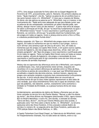 (1771). Uma ataque acalorado foi feito sobre ele no Gospel Magazine de
Fevereiro de 1771, provavelmente, pelo Sr. Romaine. Ele primeiro objetou ao
texto. “Quão impróprio”, ele diz, “aplicar as palavras de um profeta louco a
tão santo homem como o Sr. Whitefield!”. É claro que a resposta de Wesley
foi óbvia: ele não aplicou as palavras ao Sr. Whitefield, mas a si mesmo; e ele
ironicamente diz: “Nada seria mais adequado do que para Balaão junior usar
as palavras de seu antepassado; certamente um pobre réprobo pode, sem
ofensa, desejar morrer como um dos eleitos!”. A parte mais séria do ataque
foi sobre a afirmação em III (5), de que “as doutrinas fundamentais na qual o
Sr. Whitefield insistiu” foram “o novo nascimento e justificação pela fé”.
Romaine, ao contrário, afirma que “as grandes doutrinas fundamentais, que
ele pregou em todos os lugares, foram a aliança eterna entre o Pai e o Filho,
e a absoluta predestinação fluindo disto”.

Wesley responde: (1) “Que o sr. Whitefield não pregou essas em todos os
lugares. Em todos os momentos em que eu mesmo o ouvi pregar, nunca o
ouvir afirmar uma sentença quer de uma ou de outra. Sim, em todos os
momentos que ele pregou na Capela West Street, e em quatro outras capelas,
através da Inglaterra, ele não pregou essas doutrinas, afinal; não! nem um
simples parágrafo”. (2) “Que ele pregou o novo nascimento e justificação pela
fé em todos os lugares. Tanto na Capela West Street como em todas as nossas
outras capelas, através da Inglaterra, ele pregou a necessidade do novo
nascimento e justificação pela fé tão claramente como ele tem feito em seus
dois volumes de sermões impressos”.

Wesley não era ignorante das diferenças entre ele e Whitefield, com respeito
à predestinação; mas, mais propriamente neste sermão, enquanto ele
reconhece (iii.I) que existem diferenças de opiniões entre os filhos de Deus,
ele enfatiza os pontos de concordância; e o que quer que Whitefield possa ter
acreditado a respeito dos decretos eternos, nenhum homem, alguma vez,
pregou uma salvação completa e gratuita mais constantemente e eficazmente
do que ele. A única solução dessa dificuldade deve ser encontrada no
reconhecimento de que as duas visões opostas representam os dois lados de
uma verdade, que nosso entendimento finito não é capaz de sintetizar; mas
que nós podemos, não obstante, aceitar, exatamente como aceitamos a
Unidade na Trindade da Divindade, ou a pessoa humana-divina de nosso
Senhor.

Incidentalmente, aprendemos da réplica de Wesley a Romaine que um dos
hinos cantados no serviço foi o de Charles Wesley: “Recuar a mão fria diante
da morte”, dos Hinos Breves nas Passagens Selecionadas (1762), agora número
823 no Hinário Metodista; o outro foi, sem dúvida, o anexado ao sermão,
“Servo de Deus, Bravo!”, escrito por Charles Wesley para esta ocasião, e
publicado como “Um Hino sobre a Morte do Rev. Sr. Whitefield”, na terceira
(póstuma) série dos Hinos Fúnebres. O hino anexado à edição Dublin do
sermão é o número 42, na segunda série dos Hinos Fúnebres, publicados em
1759 (edição Osborn das Obras Poéticas, vi. 285).

A Capela Tottenham Court Road Chapel, ou Tabernáculo de Whitefield, como
foi freqüentemente chamado, fica no lado oeste da rodovia, entre a rua
 