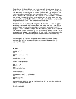 Tottenham e Howland. O lugar era, então, cercado por campos e jardins, e
havia apenas duas casas para o norte dele. A pedra de fundação foi colocada
por Whitefield em Junho de 1756, e ele a inaugurou em 7 de Novembro, do
mesmo ano. Logo se certificou que era muito pequeno e foi ampliado em
1759. Uma abóbada foi preparada sob a capela, na qual Whitefield pretendeu
que ambos, ele mesmo e os dois Wesleys pudessem ser enterrados; mas seu
desejo não foi cumprido. Em 1890, a construção foi tombada e reerguida. [Ela
é agora conhecida como a Missão Central de Whitefield].

O Tabernáculo foi originalmente um galpão de madeira, ao norte de Upper
Moorfields, perto da Fundição de Wesley, aberto em 1741; em 1753, ele foi
substituído por uma construção de tijolo, aquela em que este sermão foi
pregado à tarde. Esta foi usada por mais de um século, e foi então substituída
por um Tabernáculo, na esquina da Rua Tabernacle e Leonard, Finsbury, que
ocupou o lugar antigo. O antigo púlpito, do qual Wesley pregou nesta ocasião,
foi conservado. [A construção é agora usada para propósitos comerciais].


[Editado por Scott Denfeld, estudante da Northwest Nazarene College
(Nampa, ID), com correções de George Lyons para o Wesley Center for
Applied Theology]



NOTAS:

[1] Cf. Jó 3.17.

[2] Cf. 1 Coríntios 4.15.

[3] Hebreus 13.7-8

[4] Em 16 de dezembro.

[5] João 3.7.

[6] 1 Coríntios 2.2.

[7] Romanos 8.15.

[8] Cf Mateus 3.17; 17.5; 2 Pedro 1.17.

[9] 20 de junho.

[10] Thomas Broughton (1712-77) sacerdote da Torre de Londres, que tinha
estado ativo no Clube Santo.

[11] Cf. Judas 20.
 