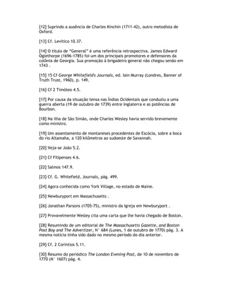 [12] Suprindo a ausência de Charles Kinchin (1711-42), outro metodista de
Oxford.

[13] Cf. Levítico 10.37.

[14] O título de “General” é uma referência retrospectiva. James Edward
Oglethorpe (1696-1785) foi um dos principais promotores e defensores da
colônia de Georgia. Sua promoção à brigadeiro general não chegou senão em
1743 .

[15] 15 Cf George Whitefield's Journals, ed. Iain Murray (Londres, Banner of
Truth Trust, 1960), p. 149.

[16] Cf 2 Timóteo 4.5.

[17] Por causa da situação tensa nas Índias Ocidentais que conduziu a uma
guerra aberta (19 de outubro de 1739) entre Inglaterra e as potências de
Bourbon.

[18] Na ilha de São Simão, onde Charles Wesley havia servido brevemente
como ministro.

[19] Um assentamento de montaneses procedentes de Escócia, sobre a boca
do rio Altamaha, a 120 kilômetros ao sudoeste de Savannah.

[20] Veja-se João 5.2.

[21] Cf Filipenses 4.6.

[22] Salmos 147.9.

[23] Cf. G. Whitefield, Journals, pág. 499.

[24] Agora conhecida como York Village, no estado de Maine.

[25] Newburyport em Massachusetts .

[26] Jonathan Parsons (1705-75), ministro da Igreja em Newburyport .

[27] Provavelmente Wesley cita uma carta que lhe havia chegado de Boston.

[28] Resumindo de um editorial de The Massachusetts Gazette, and Boston
Post Boy and The Advertizer, N° 684 (Lunes, 1 de outubro de 1770) pág. 3. A
mesma notícia tinha sido dado no mesmo período do dia anterior.

[29] Cf. 2 Coríntios 5.11.

[30] Resumo do periódico The London Evening Post, de 10 de novembro de
1770 (N° 1607) pág. 4.
 