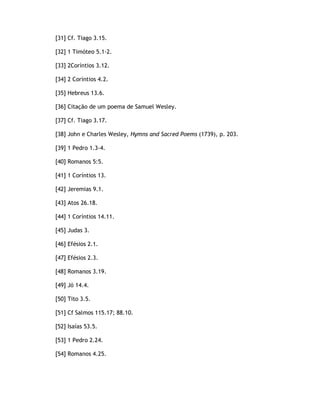 [31] Cf. Tiago 3.15.

[32] 1 Timóteo 5.1-2.

[33] 2Coríntios 3.12.

[34] 2 Coríntios 4.2.

[35] Hebreus 13.6.

[36] Citação de um poema de Samuel Wesley.

[37] Cf. Tiago 3.17.

[38] John e Charles Wesley, Hymns and Sacred Poems (1739), p. 203.

[39] 1 Pedro 1.3-4.

[40] Romanos 5:5.

[41] 1 Coríntios 13.

[42] Jeremias 9.1.

[43] Atos 26.18.

[44] 1 Coríntios 14.11.

[45] Judas 3.

[46] Efésios 2.1.

[47] Efésios 2.3.

[48] Romanos 3.19.

[49] Jó 14.4.

[50] Tito 3.5.

[51] Cf Salmos 115.17; 88.10.

[52] Isaías 53.5.

[53] 1 Pedro 2.24.

[54] Romanos 4.25.
 