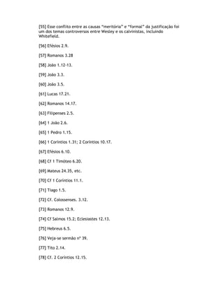 [55] Esse conflito entre as causas “meritória” e “formal” da justificação foi
um dos temas controversos entre Wesley e os calvinistas, incluindo
Whitefield.

[56] Efésios 2.9.

[57] Romanos 3.28

[58] João 1.12-13.

[59] João 3.3.

[60] João 3.5.

[61] Lucas 17.21.

[62] Romanos 14.17.

[63] Filipenses 2.5.

[64] 1 João 2.6.

[65] 1 Pedro 1.15.

[66] 1 Coríntios 1.31; 2 Coríntios 10.17.

[67] Efésios 6.10.

[68] Cf 1 Timóteo 6.20.

[69] Mateus 24.35, etc.

[70] Cf 1 Coríntios 11.1.

[71] Tiago 1.5.

[72] Cf. Colossenses. 3.12.

[73] Romanos 12.9.

[74] Cf Salmos 15.2; Eclesiastes 12.13.

[75] Hebreus 6.5.

[76] Veja-se sermão nº 39.

[77] Tito 2.14.

[78] Cf. 2 Coríntios 12.15.
 
