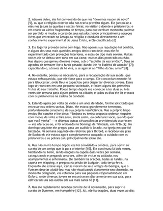 2. Através deles, ele foi convencido de que nós “devemos nascer de novo”
[5], ou que a religião exterior não nos traria proveito algum. Ele juntou-se a
eles nos jejuns às quartas e sextas-feiras; no visitar o doente e prisioneiros; e
em reunir os vários fragmentos de tempo, para que nenhum momento pudesse
ser perdido: e mudou o curso de seus estudos; lendo principalmente aqueçes
livros que entravam no âmago da religião e conduzia diretamente a um
conhecimento experimental de Jesus Cristo, e Ele crucificado [6].

3. Ele logo foi provado como com fogo. Não apenas sua reputação foi perdida,
e alguns dos seus mais queridos amigos desistiram dele; mas ele foi
experimentado com provações interiores, e estas do tipo mais severo. Muitas
noites ele se deitou sem sono em sua cama; muitos dias prostrado no chão.
Mas depois que gemeu diversos meses, sob o “espírito da escravidão”, Deus se
agradou de remover-lhe o fardo pesado; dando-lhe “o Espírito de adoção” [7];
capacitando-o, através da fé viva, a se agarrar ao “Filho do Seu amor” [8].

4. No entanto, pensou-se necessário, para a recuperação de sua saúde, que
estava enfraquecida, que ele fosse para o campo. Ele concordantemente foi
para Gloucester, onde Deus o capacitou para despertar diversos jovens. Esses
logo se reuniram em uma pequena sociedade, e foram alguns dos primeiros
frutos do seu trabalho. Pouco tempo depois ele começou a ler duas ou três
vezes por semana para alguns pobres na cidade; e todos os dias ele lia e orava
com os prisioneiros na cadeia do condado.

5. Estando agora por volta de vinte e um anos de idade, foi-lhe solicitado que
entrasse nas ordens santas. Disto, ele estava grandemente temeroso,
profundamente consciente de sua própria insuficiência. Mas o próprio bispo
enviou-lhe convite e lhe disse: “Embora eu tenha proposto ordenar ninguém
com menos de vinte e três anos, ainda assim, eu ordenarei você, quando quer
que você venha” — e diversas outras circunstâncias providenciais ocorreram
— ele ofereceu-se, e foi ordenado no Domingo da Trindade, em 1736 [9]. No
domingo seguinte ele pregou para um auditório lotado, na igreja em que foi
batizado. Na semana seguinte ele retornou para Oxford, e recebeu seu grau
de Bacharel: ele estava agora completamente ocupado; o cuidado com os
prisioneiros e os pobres caiu principalmente sobre ele.

6. Mas não muito tempo depois ele foi convidado a Londres, para servir ao
curato de um amigo que ia para o interior [10]. Ele continuou lá dois meses,
habitando na Torre, lendo orações na capela duas vezes por semana,
catequizando e pregando uma vez, além de visitar os soldados nos
acampamentos e enfermaria. Ele também lia orações, todas as tardes, na
capela em Wapping, e pregava na prisão de Ludgate, toda terça-feira.
Enquanto ele esteve aqui, cartas vieram de seus amigos da Geórgia, que o
fizeram desejar ajudá-los: mas não visualizando claramente seu chamado, no
momento designado, ele retornou para sua pequena responsabilidade em
Oxford, onde diversos jovens se encontravam diariamente em sua sala, para
edificarem uns aos outros em sua mais santa fé [11].

7. Mas ele rapidamente recebeu convite de lá novamente, para suprir o
curato de Dummer, em Hampshire [12]. Ali, ele lia orações, duas vezes ao dia;
 
