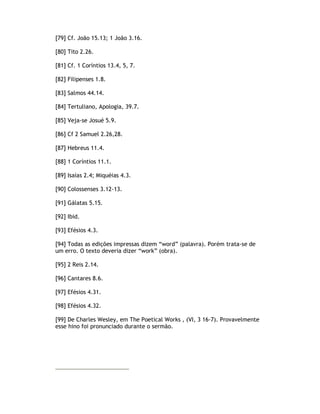 [79] Cf. João 15.13; 1 João 3.16.

[80] Tito 2.26.

[81] Cf. 1 Coríntios 13.4, 5, 7.

[82] Filipenses 1.8.

[83] Salmos 44.14.

[84] Tertuliano, Apologia, 39.7.

[85] Veja-se Josué 5.9.

[86] Cf 2 Samuel 2.26,28.

[87] Hebreus 11.4.

[88] 1 Coríntios 11.1.

[89] Isaías 2.4; Miquéias 4.3.

[90] Colossenses 3.12-13.

[91] Gálatas 5.15.

[92] Ibid.

[93] Efésios 4.3.

[94] Todas as edições impressas dizem “word” (palavra). Porém trata-se de
um erro. O texto deveria dizer “work” (obra).

[95] 2 Reis 2.14.

[96] Cantares 8.6.

[97] Efésios 4.31.

[98] Efésios 4.32.

[99] De Charles Wesley, em The Poetical Works , (VI, 3 16-7). Provavelmente
esse hino foi pronunciado durante o sermão.
 