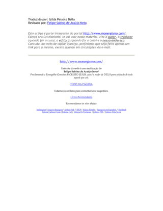Traduzido por: Izilda Peixoto Bella
Revisado por: Felipe Sabino de Araújo Neto


Este artigo é parte integrante do portal http://www.monergismo.com/.
Exerça seu Cristianismo: se vai usar nosso material, cite o autor, o tradutor
(quando for o caso), a editora (quando for o caso) e o nosso endereço.
Contudo, ao invés de copiar o artigo, preferimos que seja feito apenas um
link para o mesmo, exceto quando em circulações via e-mail.



                               http://www.monergismo.com/

                            Este site da web é uma realização de
                              Felipe Sabino de Araújo Neto®
 Proclamando o Evangelho Genuíno de CRISTO JESUS, que é o poder de DEUS para salvação de todo
                                         aquele que crê.

                                          TOPO DA PÁGINA

                         Estamos às ordens para comentários e sugestões.

                                           Livros Recomendados

                                      Recomendamos os sites abaixo:

      Monergism/Arquivo Spurgeon/ Arthur Pink / IPCB / Solano Portela / Spurgeon em Espanhol / Thirdmill
           Editora Cultura Cristã /Editora Fiel / Editora Os Puritanos / Editora PES / Editora Vida Nova
 