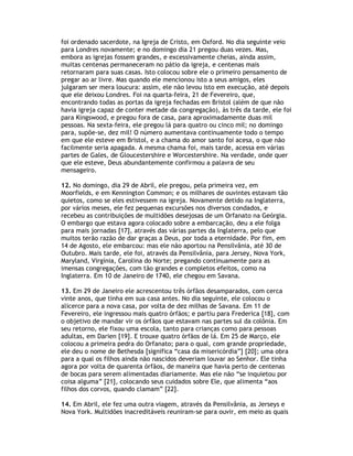 foi ordenado sacerdote, na Igreja de Cristo, em Oxford. No dia seguinte veio
para Londres novamente; e no domingo dia 21 pregou duas vezes. Mas,
embora as igrejas fossem grandes, e excessivamente cheias, ainda assim,
muitas centenas permaneceram no pátio da igreja, e centenas mais
retornaram para suas casas. Isto colocou sobre ele o primeiro pensamento de
pregar ao ar livre. Mas quando ele mencionou isto a seus amigos, eles
julgaram ser mera loucura: assim, ele não levou isto em execução, até depois
que ele deixou Londres. Foi na quarta-feira, 21 de Fevereiro, que,
encontrando todas as portas da igreja fechadas em Bristol (além de que não
havia igreja capaz de conter metade da congregação), às três da tarde, ele foi
para Kingswood, e pregou fora de casa, para aproximadamente duas mil
pessoas. Na sexta-feira, ele pregou lá para quatro ou cinco mil; no domingo
para, supõe-se, dez mil! O número aumentava continuamente todo o tempo
em que ele esteve em Bristol, e a chama do amor santo foi acesa, o que não
facilmente seria apagada. A mesma chama foi, mais tarde, acessa em várias
partes de Gales, de Gloucestershire e Worcestershire. Na verdade, onde quer
que ele esteve, Deus abundantemente confirmou a palavra de seu
mensageiro.

12. No domingo, dia 29 de Abril, ele pregou, pela primeira vez, em
Moorfields, e em Kennington Common; e os milhares de ouvintes estavam tão
quietos, como se eles estivessem na igreja. Novamente detido na Inglaterra,
por vários meses, ele fez pequenas excursões nos diversos condados, e
recebeu as contribuições de multidões desejosas de um Orfanato na Geórgia.
O embargo que estava agora colocado sobre a embarcação, deu a ele folga
para mais jornadas [17], através das várias partes da Inglaterra, pelo que
muitos terão razão de dar graças a Deus, por toda a eternidade. Por fim, em
14 de Agosto, ele embarcou: mas ele não aportou na Pensilvânia, até 30 de
Outubro. Mais tarde, ele foi, através da Pensilvânia, para Jersey, Nova York,
Maryland, Virgínia, Carolina do Norte; pregando continuamente para as
imensas congregações, com tão grandes e completos efeitos, como na
Inglaterra. Em 10 de Janeiro de 1740, ele chegou em Savana.

13. Em 29 de Janeiro ele acrescentou três órfãos desamparados, com cerca
vinte anos, que tinha em sua casa antes. No dia seguinte, ele colocou o
alicerce para a nova casa, por volta de dez milhas de Savana. Em 11 de
Fevereiro, ele ingressou mais quatro órfãos; e partiu para Frederica [18], com
o objetivo de mandar vir os órfãos que estavam nas partes sul da colônia. Em
seu retorno, ele fixou uma escola, tanto para crianças como para pessoas
adultas, em Darien [19]. E trouxe quatro órfãos de lá. Em 25 de Março, ele
colocou a primeira pedra do Orfanato; para o qual, com grande propriedade,
ele deu o nome de Bethesda [significa “casa da misericórdia”] [20]; uma obra
para a qual os filhos ainda não nascidos deveriam louvar ao Senhor. Ele tinha
agora por volta de quarenta órfãos, de maneira que havia perto de centenas
de bocas para serem alimentadas diariamente. Mas ele não “se inquietou por
coisa alguma” [21], colocando seus cuidados sobre Ele, que alimenta “aos
filhos dos corvos, quando clamam” [22].

14. Em Abril, ele fez uma outra viagem, através da Pensilvânia, as Jerseys e
Nova York. Multidões inacreditáveis reuniram-se para ouvir, em meio as quais
 
