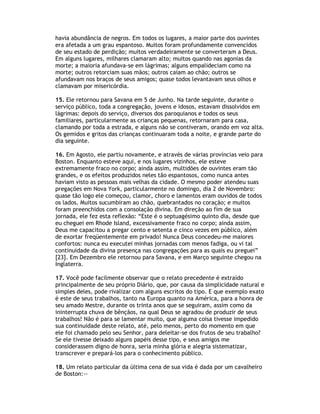 havia abundância de negros. Em todos os lugares, a maior parte dos ouvintes
era afetada a um grau espantoso. Muitos foram profundamente convencidos
de seu estado de perdição; muitos verdadeiramente se converteram a Deus.
Em alguns lugares, milhares clamaram alto; muitos quando nas agonias da
morte; a maioria afundava-se em lágrimas; alguns empalideciam como na
morte; outros retorciam suas mãos; outros caíam ao chão; outros se
afundavam nos braços de seus amigos; quase todos levantavam seus olhos e
clamavam por misericórdia.

15. Ele retornou para Savana em 5 de Junho. Na tarde seguinte, durante o
serviço público, toda a congregação, jovens e idosos, estavam dissolvidos em
lágrimas: depois do serviço, diversos dos paroquianos e todos os seus
familiares, particularmente as crianças pequenas, retornaram para casa,
clamando por toda a estrada, e alguns não se contiveram, orando em voz alta.
Os gemidos e gritos das crianças continuaram toda a noite, e grande parte do
dia seguinte.

16. Em Agosto, ele partiu novamente, e através de várias províncias veio para
Boston. Enquanto esteve aqui, e nos lugares vizinhos, ele esteve
extremamente fraco no corpo; ainda assim, multidões de ouvintes eram tão
grandes, e os efeitos produzidos neles tão espantosos, como nunca antes
haviam visto as pessoas mais velhas da cidade. O mesmo poder atendeu suas
pregações em Nova York, particularmente no domingo, dia 2 de Novembro:
quase tão logo ele começou, clamor, choro e lamentos eram ouvidos de todos
os lados. Muitos sucumbiram ao chão, quebrantados no coração; e muitos
foram preenchidos com a consolação divina. Em direção ao fim de sua
jornada, ele fez esta reflexão: “Este é o septuagésimo quinto dia, desde que
eu cheguei em Rhode Island, excessivamente fraco no corpo; ainda assim,
Deus me capacitou a pregar cento e setenta e cinco vezes em público, além
de exortar freqüentemente em privado! Nunca Deus concedeu-me maiores
confortos: nunca eu executei minhas jornadas com menos fadiga, ou vi tal
continuidade da divina presença nas congregações para as quais eu preguei”
[23]. Em Dezembro ele retornou para Savana, e em Março seguinte chegou na
Inglaterra.

17. Você pode facilmente observar que o relato precedente é extraído
principalmente de seu próprio Diário, que, por causa da simplicidade natural e
simples deles, pode rivalizar com alguns escritos do tipo. E que exemplo exato
é este de seus trabalhos, tanto na Europa quanto na América, para a honra de
seu amado Mestre, durante os trinta anos que se seguiram, assim como da
ininterrupta chuva de bênçãos, na qual Deus se agradou de produzir de seus
trabalhos! Não é para se lamentar muito, que alguma coisa tivesse impedido
sua continuidade deste relato, até, pelo menos, perto do momento em que
ele foi chamado pelo seu Senhor, para deleitar-se dos frutos de seu trabalho?
Se ele tivesse deixado alguns papéis desse tipo, e seus amigos me
considerassem digno de honra, seria minha glória e alegria sistematizar,
transcrever e prepará-los para o conhecimento público.

18. Um relato particular da última cena de sua vida é dada por um cavalheiro
de Boston:--
 