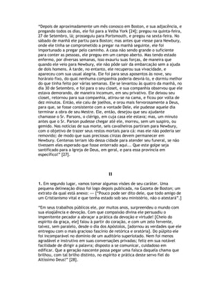 “Depois de aproximadamente um mês conosco em Boston, e sua adjacência, e
pregando todos os dias, ele foi para a Velha York [24]; pregou na quinta-feira,
27 de Setembro, lá; prosseguiu para Portsmouth, e pregou na sexta-feira. No
sábado de manhã ele partiu para Boston; mas antes que viesse para Newbury,
onde ele tinha se comprometido a pregar na manhã seguinte, ele foi
importunado a pregar pelo caminho. A casa não sendo grande o suficiente
para conter as pessoas, ele pregou em um campo aberto. Mas tendo estado
enfermo, por diversas semanas, isso exauriu suas forças, de maneira que
quando ele veio para Newbury, ele não pôde sair da embarcação sem a ajuda
de dois homens. À tarde, no entanto, ele recuperou sua vivacidade, e
apareceu com sua usual alegria. Ele foi para seus aposentos às nove, seu
horáraio fixo, do qual nenhuma companhia poderia desviá-lo, e dormiu melhor
do que tinha feito por várias semanas. Ele se levantou às quatro da manhã, no
dia 30 de Setembro, e foi para o seu closet, e sua companhia observou que ele
estava demorando, de maneira incomum, em seu privativo. Ele deixou seu
closet, retornou para sua companhia, atirou-se na cama, e ficou por volta de
dez minutos. Então, ele caiu de joelhos, e orou mais fervorosamente a Deus,
para que, se fosse consistente com a vontade Dele, ele pudesse aquele dia
terminar a obra de seu Mestre. Ele, então, desejou que seu ajudante
chamasse o Sr. Parsons, o clérigo, em cuja casa ele estava; mas, um minuto
antes que o Sr. Parson pudesse chegar até ele, morreu, sem um suspiro, ou
gemido. Nas notícias de sua morte, seis cavalheiros partiram para Newbury,
com o objetivo de trazer seus restos mortais para cá: mas ele não poderia ser
removido; de modo que suas preciosas cinzas devem permanecer em
Newbury. Centenas teriam ido dessa cidade para atender seu funeral, se não
tivessem eles esperado que fosse enterrado aqui... Que este golpe seja
santificado para a Igreja de Deus, em geral, e para essa província em
específico!” [27].



                                      II

1. Em segundo lugar, vamos tomar algumas visões de seu caráter. Uma
pequena delineação disso foi logo depois publicada, na Gazeta de Boston; um
extrato da qual está anexo: — [“Pouco pode ser dito dele, que todo amigo de
um Cristianismo vital e que tenha estado sob seu ministério, não o atestará”.]

“Em seus trabalhos públicos ele, por muitos anos, surpreendeu o mundo com
sua eloqüência e devoção. Com que compaixão divina ele persuadiu o
impenitente pecador a abraçar a prática da devoção e virtude! [Cheio do
espírito da graça, ele] falou à partir do coração, e com um zelo fervente,
talvez, sem paralelo, desde o dia dos Apóstolos, [adornou as verdades que ele
entregou com o mais gracioso fascínio de retórica e oratória]. Do púlpito ele
foi incomparável no domínio de um auditório superlotado. Nem foi menos
agradável e instrutivo em suas conversações privadas; feliz em sua notável
facilidade de dirigir a palavra; disposto a se comunicar, cuidadoso em
edificar. Que a geração nascente possa pegar uma faísca daquela chama que
brilhou, com tal brilho distinto, no espírito e prática deste servo fiel do
Altíssimo Deus!” [28].
 