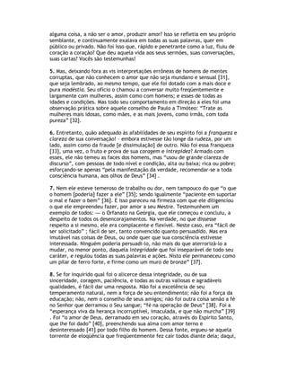 alguma coisa, a não ser o amor, produzir amor? Isso se refletia em seu próprio
semblante, e continuamente exalava em todas as suas palavras, quer em
público ou privado. Não foi isso que, rápido e penetrante como a luz, fluiu de
coração a coração? Que deu aquela vida aos seus sermões, suas conversações,
suas cartas? Vocês são testemunhas!

5. Mas, deixando fora as vis interpretações errôneas de homens de mentes
corruptas, que não conhecem o amor que não seja mundano e sensual [31],
que seja lembrado, ao mesmo tempo, que ele foi dotado com a mais doce e
pura modéstia. Seu ofício o chamou a conversar muito freqüentemente e
largamente com mulheres, assim como com homens; e esses de todas as
idades e condições. Mas todo seu comportamento em direção a eles foi uma
observação prática sobre aquele conselho de Paulo a Timóteo: “Trate as
mulheres mais idosas, como mães, e as mais jovens, como irmãs, com toda
pureza” [32].

6. Entretanto, quão adequado às afabilidades de seu espírito foi a franqueza e
clareza de sua conversação! – embora estivesse tão longe da rudeza, por um
lado, assim como da fraude [e dissimulação] de outro. Não foi essa franqueza
[33], uma vez, o fruto e prova de sua coragem e intrepidez? Armado com
esses, ele não temeu as faces dos homens, mas “usou de grande clareza de
discurso”, com pessoas de todo nível e condição, alta ou baixa; rica ou pobre;
esforçando-se apenas “pela manifestação da verdade, recomendar-se a toda
consciência humana, aos olhos de Deus” [34] .

7. Nem ele esteve temeroso de trabalho ou dor, nem tampouco do que “o que
o homem [poderia] fazer a ele” [35]; sendo igualmente “paciente em suportar
o mal e fazer o bem” [36]. E isso pareceu na firmeza com que ele diligenciou
o que ele empreendeu fazer, por amor a seu Mestre. Testemunhem um
exemplo de todos: — o Orfanato na Geórgia, que ele começou e concluiu, a
despeito de todos os desencorajamentos. Na verdade, no que dissesse
respeito a si mesmo, ele era complacente e flexível. Neste caso, era “fácil de
ser solicitado” ; fácil de ser, tanto convencido quanto persuadido. Mas era
imutável nas coisas de Deus, ou onde quer que sua consciência estivesse
interessada. Ninguém poderia persuadi-lo, não mais do que aterrorizá-lo a
mudar, no menor ponto, daquela integridade que foi inseparável de todo seu
caráter, e regulou todas as suas palavras e ações. Nisto ele permaneceu como
um pilar de ferro forte, e firme como um muro de bronze” [37].

8. Se for inquirido qual foi o alicerce dessa integridade, ou de sua
sinceridade, coragem, paciência, e todas as outras valiosas e agradáveis
qualidades, é fácil dar uma resposta. Não foi a excelência de seu
temperamento natural, nem a força de seu entendimento; não foi a força da
educação; não, nem o conselho de seus amigos; não foi outra coisa senão a fé
no Senhor que derramou o Seu sangue; “fé na operação de Deus” [38]. Foi a
“esperança viva da herança incorruptível, imaculada, e que não murcha” [39]
. Foi “o amor de Deus, derramado em seu coração, através do Espírito Santo,
que lhe foi dado” [40], preenchendo sua alma com amor terno e
desinteressado [41] por todo filho do homem. Dessa fonte, ergueu-se aquela
torrente de eloqüência que freqüentemente fez cair todos diante dela; daqui,
 