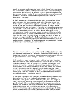 aquela força de persuasão espantosa que a maioria dos ouvintes endurecidos
não pôde resistir. Isso foi o que freqüentemente fez sua “cabeça como águas,
e seus olhos como uma fonte de lágrimas” [42]. Isso foi o que o capacitou a
derramar sua alma em oração, de uma maneira que lhe era peculiar, com tal
plenitude e facilidade, unidas com tal força e variedade, ambas de
sentimento e expressão.

9. Posso encerrar essa parte observando que honra agradou a Deus colocar
sobre esse servo fiel, permitindo-lhe declarar Seu Evangelho eterno, em
tantas regiões, para tal número de pessoas, e com tão grande efeito sobre
muitas de suas preciosas almas! Nós lemos ou ouvimos de alguma pessoa,
desde os Apóstolos, que testificaram o Evangelho da graça de Deus, através de
um espaço tão amplamente estendido, através de tão grande parte do mundo
habitado? Nós lemos ou ouvimos de alguma pessoa, que chamou tantos
milhares, tantas miríades de pecadores ao arrependimento? Acima de tudo,
temos lido ou ouvido de alguém que tenha sido instrumento abençoado, nas
mãos dEle, em trazer tantos pecadores “das trevas para a luz; do poder de
satanás, para o poder de Deus?” [43]. É verdade, fôssemos falar assim para o
mundo festivo, nós seriamos julgados por falarmos como bárbaros [44]. Mas
vocês entendem a linguagem da região para a qual vocês estão indo, e para a
qual nosso querido amigo foi, pouco antes de nós.



                                     III

Mas como devemos melhorar essa terrível providência? Essa é a terceira coisa
que nós temos que considerar. E a resposta a essa importante questão é fácil
(possa Deus escrevê-la em todos os nossos corações!): mantendo-nos próximos
às grandes doutrinas que ele entregou e tomando de seu espírito.

1. E, em primeiro lugar, vamos nos manter próximos às grandes doutrinas
bíblicas que ele em todos os lugares declarou. Existem muitas doutrinas, de
uma natureza menos essencial, com respeito às quais, até mesmo os filhos
sinceros de Deus (tal é o presente estado de fraqueza do entendimento
humano) estão e têm estado divididos por muitas eras. Nessas, nós podemos
pensar e deixar de pensar; nós podemos “concordar em discordar”. Mas,
entretanto, vamos abraçar as essências “da fé que uma vez foi entregue aos
santos” [45]; e que este campeão de Deus tão fortemente insistiu a respeito,
em todos os tempos, e em todos os lugares!

2. Seu ponto fundamental foi: “Dê a Deus toda a glória do que quer que seja
bom no homem”; e, “na tarefa da salvação, coloque Cristo tão alto, e o
homem tão baixo, quanto possível”. Com esse ponto, ele e seus amigos em
Oxford, os originais Metodistas, assim chamados, puseram-se a caminho. O
grande princípio deles era: não existe poder (pela natureza) ou mérito no
homem. Eles insistiram: todo poder para pensar, falar, e agir corretamente,
está no Espírito de Cristo, e origina-se dEle; e todo mérito (não está no
homem, por maior que seja na graça, mas meramente) no sangue de Cristo.
Assim, ele e eles ensinaram: não existe poder no homem, até que lhe seja
 